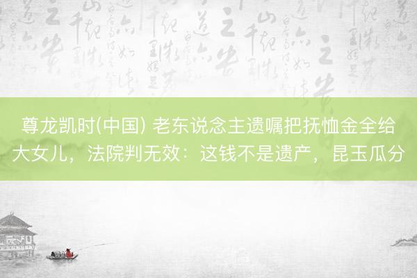 尊龙凯时(中国) 老东说念主遗嘱把抚恤金全给大女儿,法院判无效:这钱不是遗产,昆玉瓜分