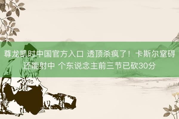 尊龙凯时中国官方入口 透顶杀疯了！卡斯尔窒碍还能射中 个东说念主前三节已砍30分