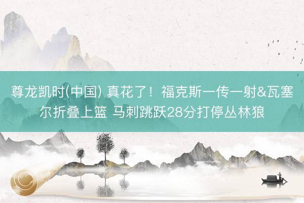 尊龙凯时(中国) 真花了！福克斯一传一射&瓦塞尔折叠上篮 马刺跳跃28分打停丛林狼