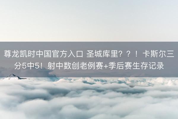 尊龙凯时中国官方入口 圣城库里？？！卡斯尔三分5中5！射中数创老例赛+季后赛生存记录