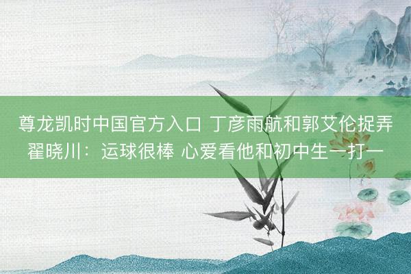 尊龙凯时中国官方入口 丁彦雨航和郭艾伦捉弄翟晓川：运球很棒 心爱看他和初中生一打一