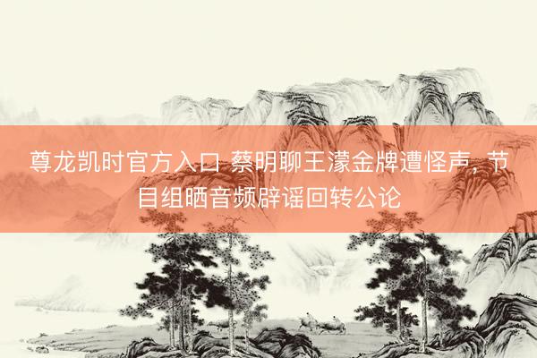 尊龙凯时官方入口 蔡明聊王濛金牌遭怪声， 节目组晒音频辟谣回转公论