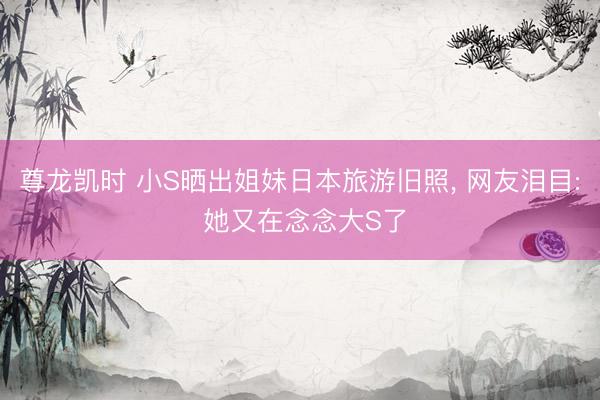 尊龙凯时 小S晒出姐妹日本旅游旧照， 网友泪目: 她又在念念大S了