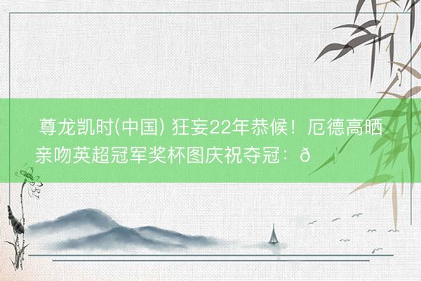 尊龙凯时(中国) 狂妄22年恭候！厄德高晒亲吻英超冠军奖杯图庆祝夺冠：🏆❤️