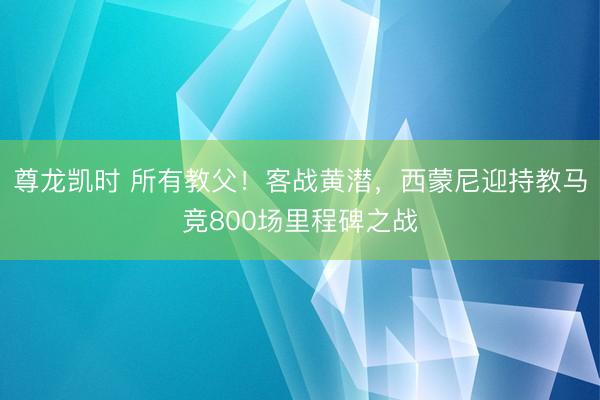 尊龙凯时 所有教父！客战黄潜，西蒙尼迎持教马竞800场里程碑