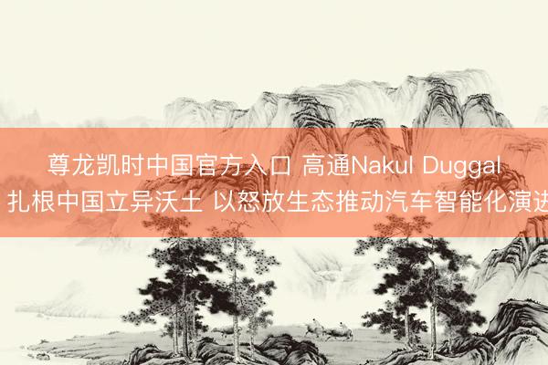 尊龙凯时中国官方入口 高通Nakul Duggal: 扎根中国立异沃土 以怒放生态推动汽车智能化演进