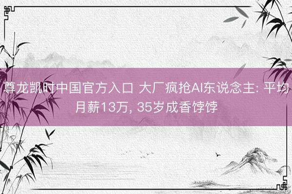 尊龙凯时中国官方入口 大厂疯抢AI东说念主: 平均月薪13万， 35岁成香饽饽