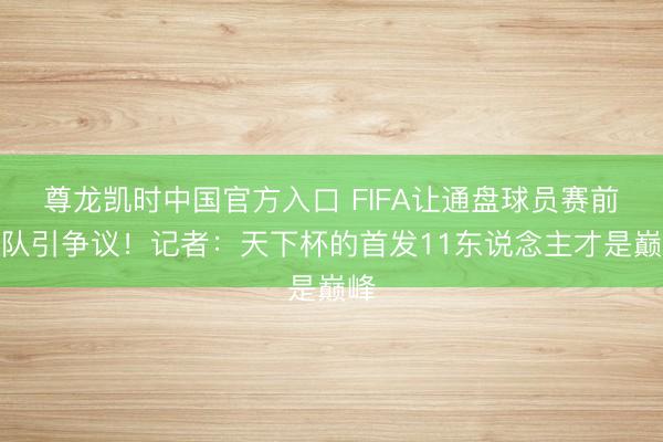 尊龙凯时中国官方入口 FIFA让通盘球员赛前哨队引争议！记者：天下杯的首发11东说念主才是巅峰