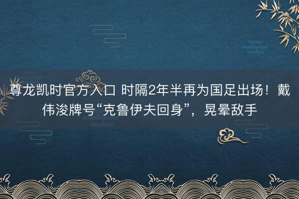 尊龙凯时官方入口 时隔2年半再为国足出场!戴伟浚牌号“克鲁伊夫回身”,晃晕敌手