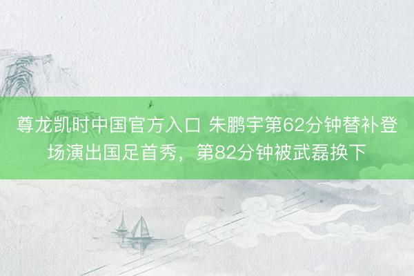 尊龙凯时中国官方入口 朱鹏宇第62分钟替补登场演出国足首秀，第82分钟被武磊换下