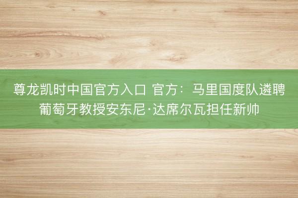 尊龙凯时中国官方入口 官方：马里国度队遴聘葡萄牙教授安东尼·达席尔瓦担任新帅