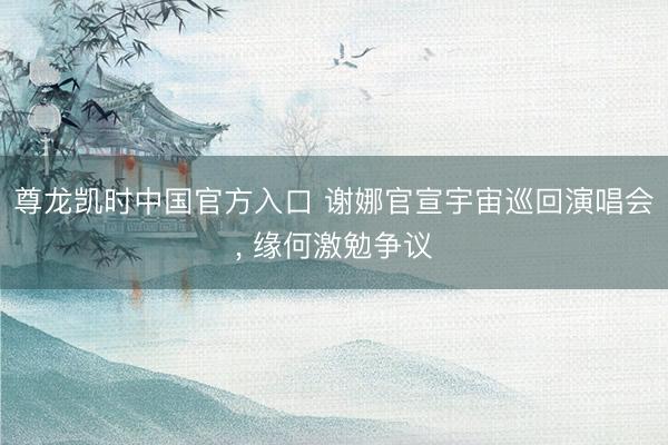 尊龙凯时中国官方入口 谢娜官宣宇宙巡回演唱会， 缘何激勉争议