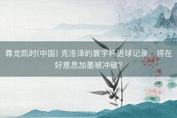 尊龙凯时(中国) 克洛泽的寰宇杯进球记录，将在好意思加墨被冲破？