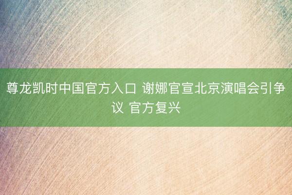 尊龙凯时中国官方入口 谢娜官宣北京演唱会引争议 官方复兴