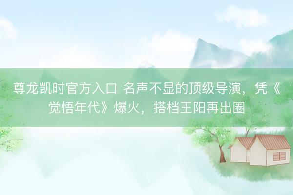 尊龙凯时官方入口 名声不显的顶级导演，凭《觉悟年代》爆火，搭档王阳再出圈
