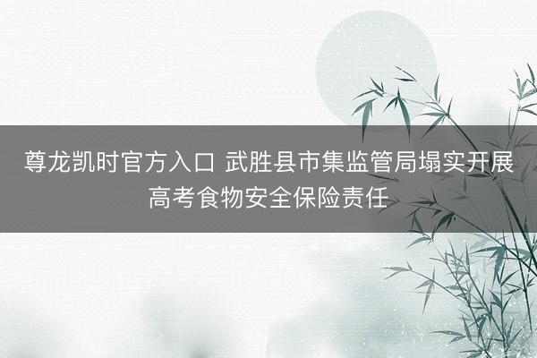 尊龙凯时官方入口 武胜县市集监管局塌实开展高考食物安全保险责任