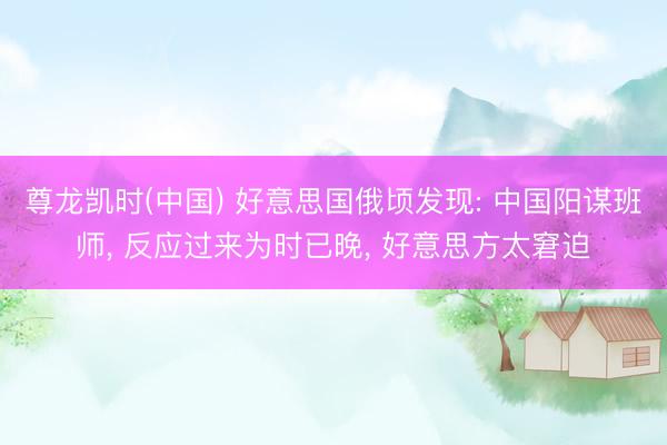 尊龙凯时(中国) 好意思国俄顷发现: 中国阳谋班师， 反应过来为时已晚， 好意思方太窘迫