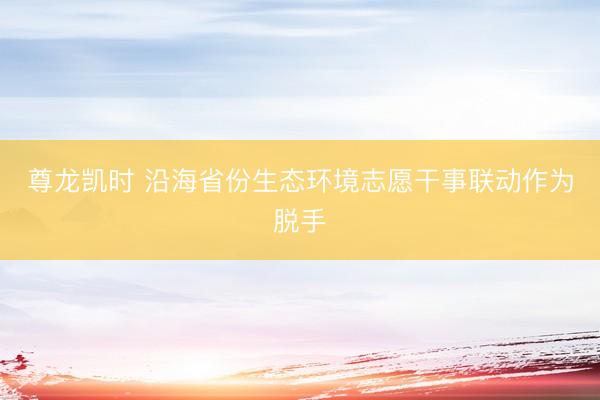 尊龙凯时 沿海省份生态环境志愿干事联动作为脱手