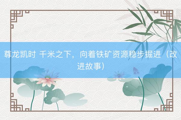 尊龙凯时 千米之下，向着铁矿资源稳步掘进（改进故事）