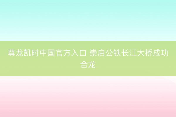 尊龙凯时中国官方入口 崇启公铁长江大桥成功合龙