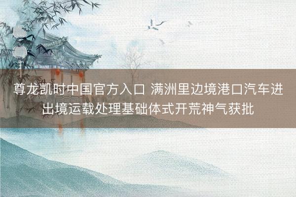 尊龙凯时中国官方入口 满洲里边境港口汽车进出境运载处理基础体式开荒神气获批