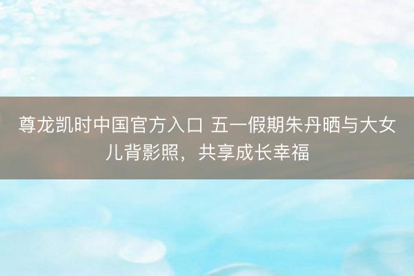 尊龙凯时中国官方入口 五一假期朱丹晒与大女儿背影照,共享成长幸福