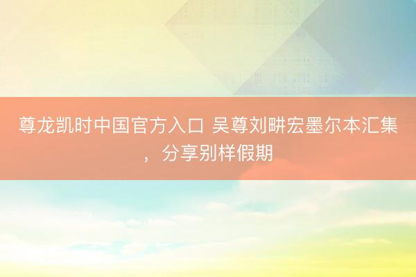 尊龙凯时中国官方入口 吴尊刘畊宏墨尔本汇集，分享别样假期