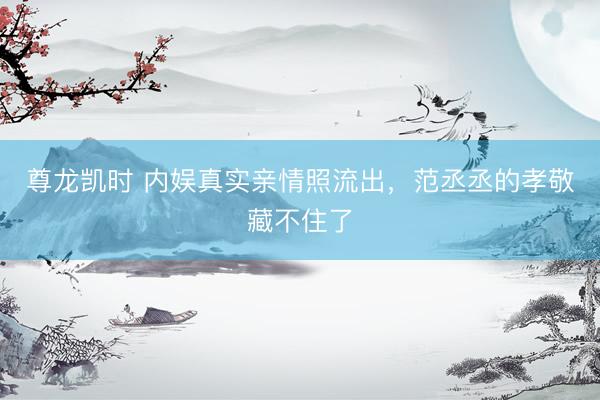 尊龙凯时 内娱真实亲情照流出，范丞丞的孝敬藏不住了
