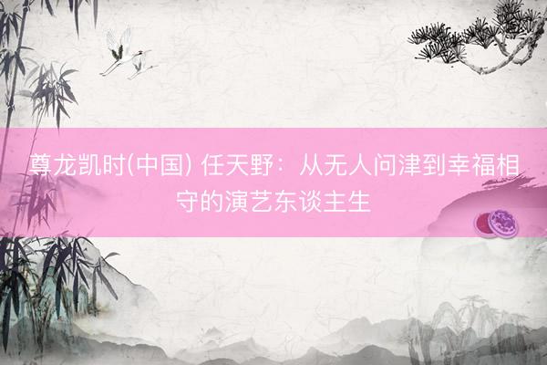 尊龙凯时(中国) 任天野：从无人问津到幸福相守的演艺东谈主生