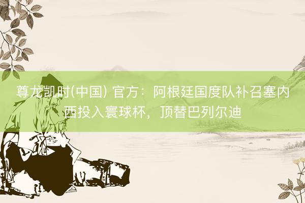 尊龙凯时(中国) 官方：阿根廷国度队补召塞内西投入寰球杯，顶替巴列尔迪