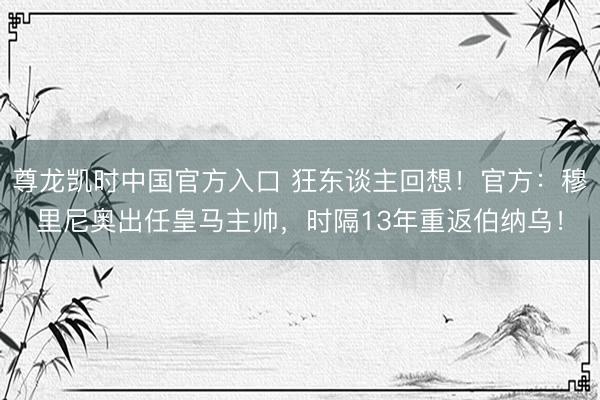 尊龙凯时中国官方入口 狂东谈主回想！官方：穆里尼奥出任皇马主帅，时隔13年重返伯纳乌！
