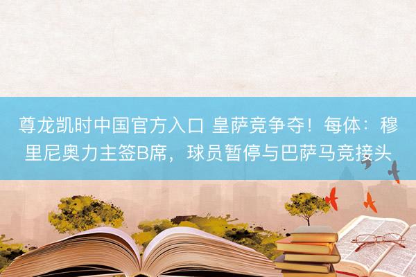 尊龙凯时中国官方入口 皇萨竞争夺！每体：穆里尼奥力主签B席，球员暂停与巴萨马竞接头