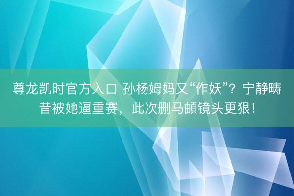 尊龙凯时官方入口 孙杨姆妈又“作妖”？宁静畴昔被她逼重赛，此次删马頔镜头更狠！