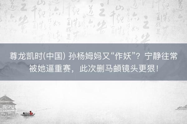 尊龙凯时(中国) 孙杨姆妈又“作妖”？宁静往常被她逼重赛，此次删马頔镜头更狠！