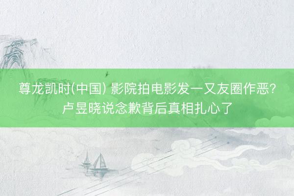 尊龙凯时(中国) 影院拍电影发一又友圈作恶？卢昱晓说念歉背后真相扎心了
