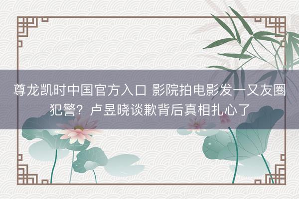 尊龙凯时中国官方入口 影院拍电影发一又友圈犯警？卢昱晓谈歉背后真相扎心了