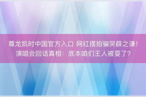 尊龙凯时中国官方入口 网红摆拍骗哭薛之谦！演唱会回话真相：底本咱们王人被耍了？