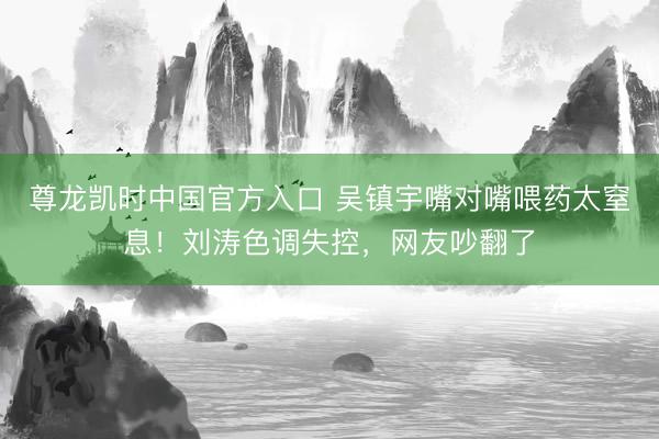 尊龙凯时中国官方入口 吴镇宇嘴对嘴喂药太窒息！刘涛色调失控，网友吵翻了