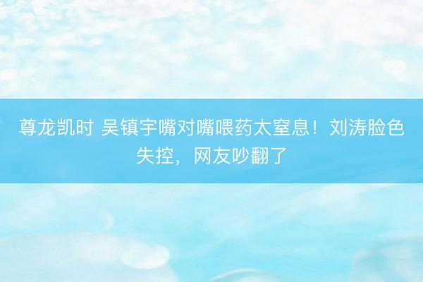 尊龙凯时 吴镇宇嘴对嘴喂药太窒息！刘涛脸色失控，网友吵翻了