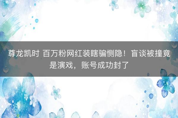 尊龙凯时 百万粉网红装瞎骗恻隐！盲谈被撞竟是演戏，账号成功封了