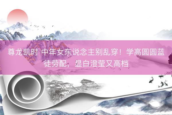 尊龙凯时 中年女东说念主别乱穿！学高圆圆蓝徒劳配，显白澄莹又高档
