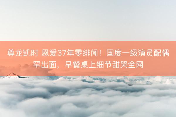 尊龙凯时 恩爱37年零绯闻！国度一级演员配偶罕出面，早餐桌上细节甜哭全网