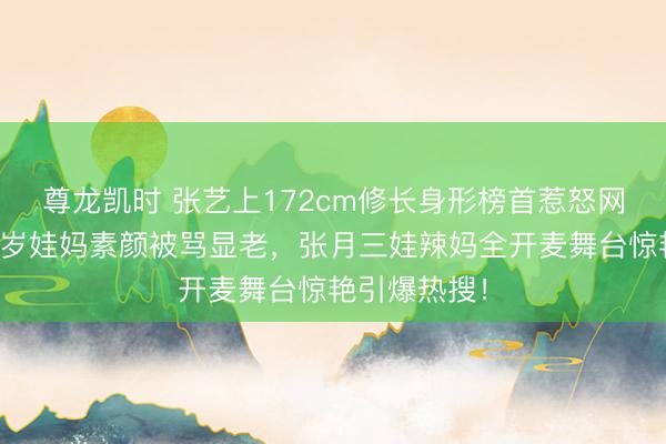 尊龙凯时 张艺上172cm修长身形榜首惹怒网友！孙怡八岁娃妈素颜被骂显老，张月三娃辣妈全开麦舞台惊艳引爆热搜！