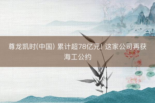 尊龙凯时(中国) 累计超78亿元! 这家公司再获海工公约