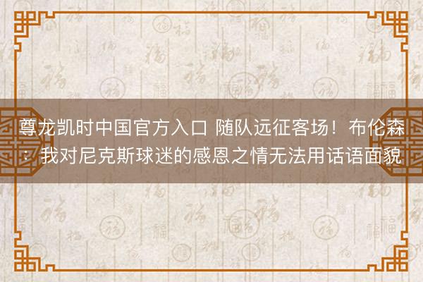 尊龙凯时中国官方入口 随队远征客场！布伦森：我对尼克斯球迷的感恩之情无法用话语面貌