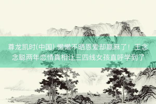 尊龙凯时(中国) 懒懒不晒恩爱却赢麻了！王念念聪两年恋情真相让三四线女孩直呼学到了