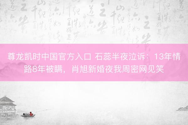尊龙凯时中国官方入口 石蕊半夜泣诉：13年情路8年被瞒，肖旭新婚夜我周密网见笑