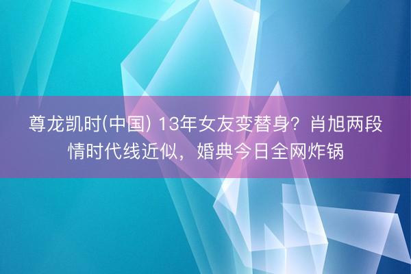 尊龙凯时(中国) 13年女友变替身？肖旭两段情时代线近似，婚典今日全网炸锅