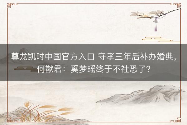 尊龙凯时中国官方入口 守孝三年后补办婚典，何猷君：奚梦瑶终于不社恐了？