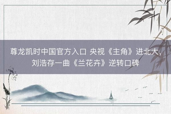 尊龙凯时中国官方入口 央视《主角》进北大，刘浩存一曲《兰花卉》逆转口碑